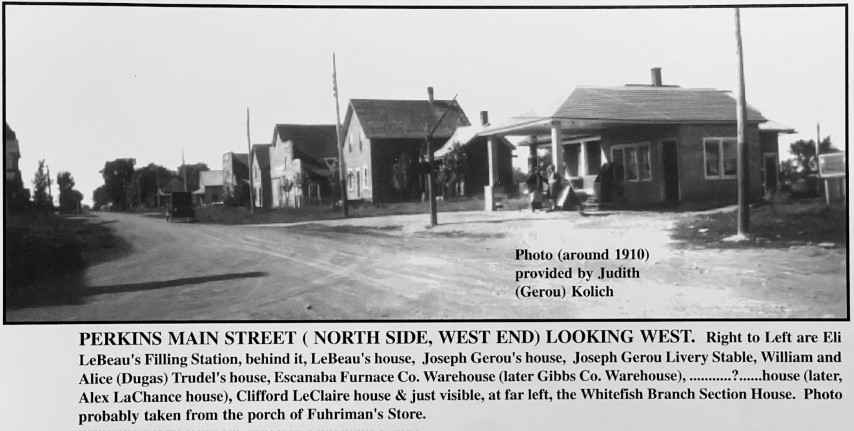 Photo (around 1910) provided by Judith (Gerou) Kolich. Perkins Main Street (North side, west end) Looking west. Right to Left are Eli LeBeau's Filling Station, behind it, LeBeau's house, Joseph Gerou's house, Joseph Gerou Livery Stable, William and Alice (Dugas) Trudel's house, Escanaba Furnace Co. Warehouse (later Gibbs Co. Warehouse), ..........?....house (later, Alex LaChance house), Clifford LeClaire house & just visible, at far left, the Whitefish Branch Section House. Photo probably taken from the porch of Fuhriman's Store.