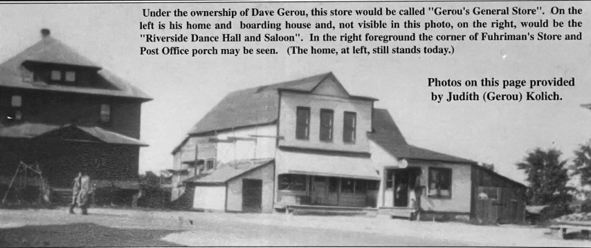 Under the ownership of Dave Gerou, this store would be called "Gerou's General Store". On the left is his home and boarding house and, not visible in this photo, on the right, would be the "Riverside Dance Hall and Saloon". In the right foreground the corner of Fuhriman's Store and Post Office porch may be seen. (The home, at left, still stands today.) Photos on this page provided by Judith (Gerou) Kolich.
