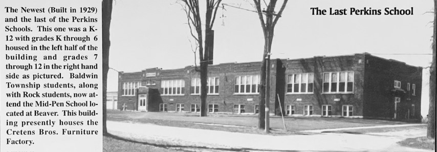 The Last Perkins School. The Newest (Built in 1929) and the last of the Perkins Schools. This one was a K-12 with grades K through 6 housed in the left half of the building and grades 7 through 12 in the right hand side as pictured. Baldwin Township students, along with Rock students, now attend Mid-Pen School located at Beaver. This building presently houses the Cretens Pros. Furniture Factory.
