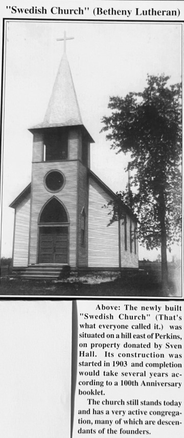 "Swedish Church" (Bethany Lurthern). Above: The newly built "Swedish Church" (That's what everyone called it.) was situated on a hill east of Perkins, on property donated by Sven Hall. It's construction was started in 1903 and completion would take several years according to a 100th Anniversary booklet. The church still stands today and has a very active congregation, many of which are descendants of the founders.