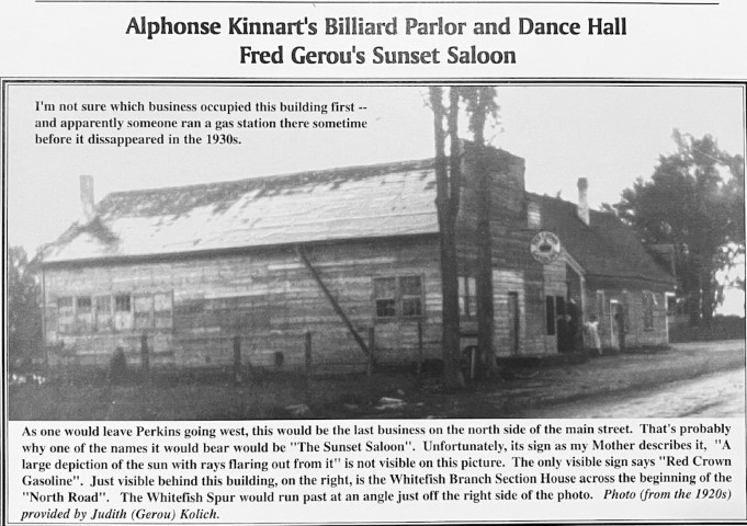 Alphonse Kinnart's Billiard Parlor and Dance Hall. Fred Gerou's Sunset Saloon. I'm not sure which business occupied this building first -- and apparently someone ran a gas station there sometime before it disappeared in the 1930s. As one would leave Perkins going west, this would be the last business on the north side of the main street. That's probably why one of the names it would bear would be "The Sunset Saloon". Unfortunately, its sign as my Mother describes it, "A large depiction of the sun with rays flaring out from it" is not visible on this picture. The only visible sign says "Red Crown Gasoline". Just visible behind this building, on the right, is the Whitefish Branch Section House across the beginning of the "North Road". The Whitefish Spur would run past at an angle just off the right side of the photo. Photo (from the 1920s) provided by Judith (Gerou) Kolich.