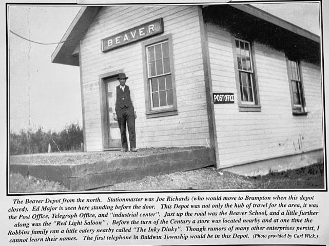 The Beaver Depot from the north. Stationmaster was Joe Richards (who would move to Brampton when this depot closed). Ed Major is seen here standing before the door. This depot was not only the hub of travel for the area, it was the Post Office, Telegraph Office, and "industrial center". Just up the road was the Beaver School, and a little further along was the "Red Light Saloon". Before the turn of the Century a store was located nearby and at one time the Robbins family ran a little eatery nearby called "The Inky Dinky". Though rumors of many enterprises persist, I cannot learn their names. The first telephone in Baldwin Township would be in this Depot. (Photo provided by Carl Wik.)