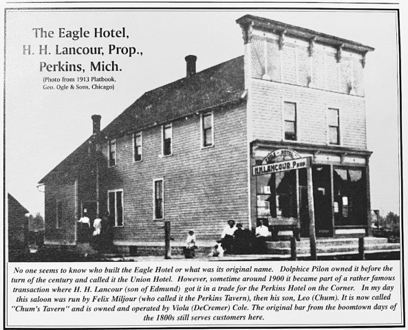 The Eagle Hotel, H.H. Lancour, Prop., Perkins, Mich. (Photo from 1913 Platbook, Geo, Ogle & Sons, Chicago). No one seems to know who built the Eagle Hotel or what was its original name. Dolphice Pilon owned it before the turn of the Century and called it the Union Hotel. However, sometime around 1900 it became part of a rather famous transaction where H.H. Lancour (son of Edmund) got it in a trade for the Perkins Hotel on the Corner. In my day this saloon was ran by Felix Miljour (who called it the Perkins Tavern), then his son, Leo (Chum). It is now called "Chum's Tavern" and is owned and operated by Viola (DeCremer) Cole. The original bar from the boomtown days of the 1800s still servers customers here.