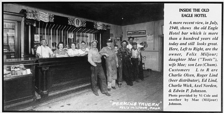 Inside the Old Eagle Hotel. A more recent view, in July, 1940, shows the old Eagle Hotel bar which is more than a hundred years old today and still looks great. Here, Left to Right, are the owner, Felix Miljour; daughter Mae ("Toots"), wife Mae; son Leo (Chum). Customers L to R are Charlie Olsen, Roger Lind (beer distributor), Ed Lind, Charlie Wick, Axel Norden, & Edwin P. Johnson. Photo provided by Vi Cole and another by Mae (Miljour) Johnson.
