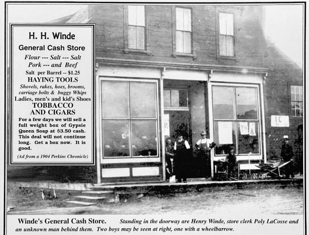 H.H. Winde General Cash Store. Flour --- Salt --- Salt Pork --- and Beef. Salt per Barrel -- $1.25. Haying Tools shovels, rakes, hoes, brooms, carriage bolts & buggy Whips. Ladies, men's and kid's shoes. Tobacco and Cigars. For a few days we will sell a full weight box of Gypsie Queen Soap at $3.50 cash. This deal will not continue long. Get a box now. It is good. (Ad from a 1904 Perkins Chronicle). Winde's General Cash Store. Standing in the doorway are Henry Winde, store clerk Poly LaCosse and an unknown man behind them. Two boys may be seen right, one with a wheelbarrow.